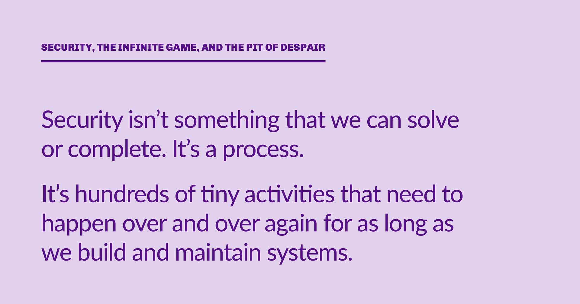 Highlight block: Security isn’t something that we can solve or complete. It’s a process. It’s hundreds of tiny activities that need to happen over and over again for as long as we build and maintain systems.