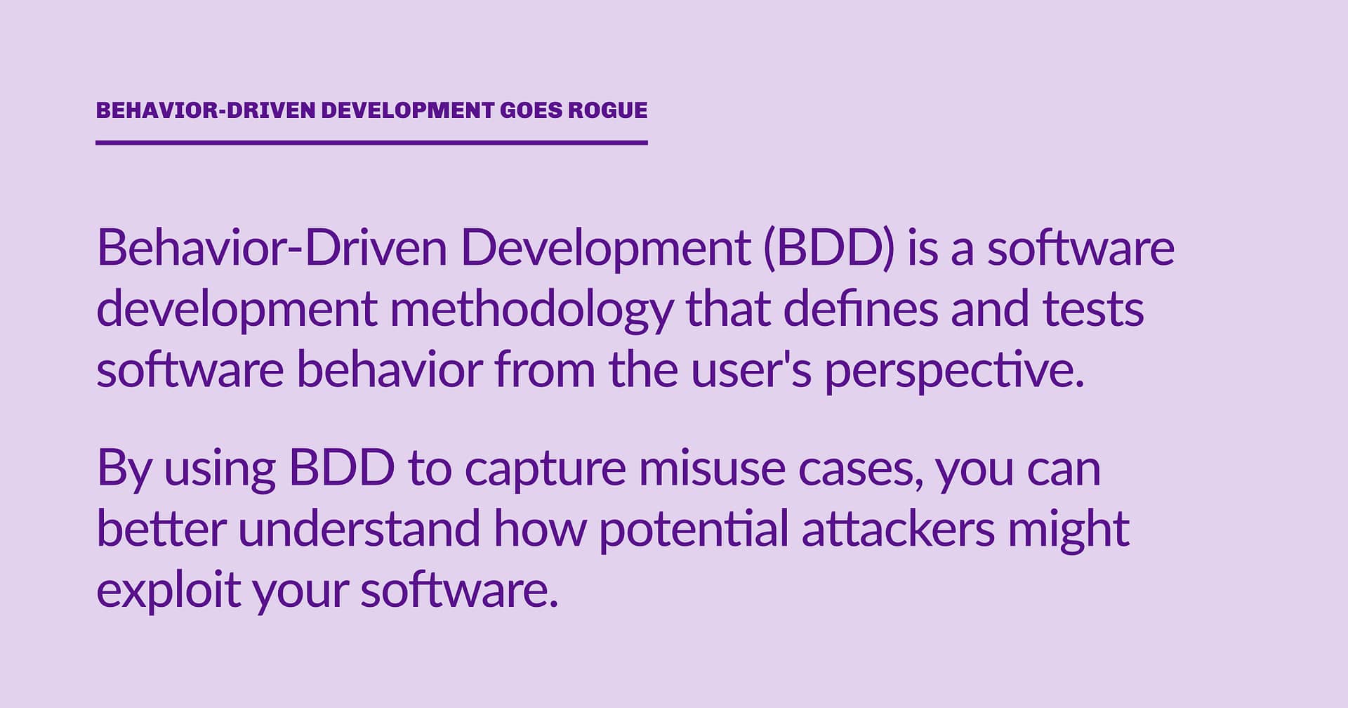 Highlight block: Behavior-Driven Development (BDD) is a software development methodology that defines and tests software behavior from the user's perspective. By using BDD to capture misuse cases, you can better understand how potential attackers might exploit your software.