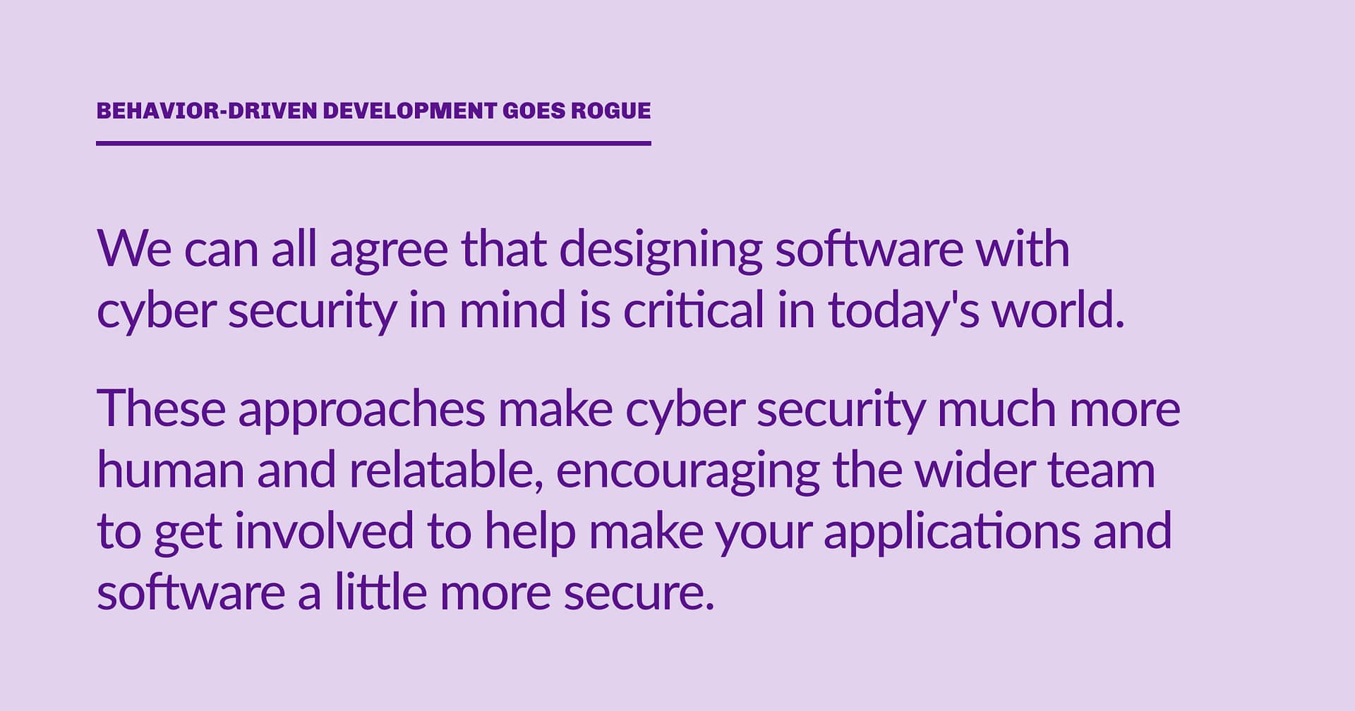 Highlight block: We can all agree that designing software with cyber security in mind is critical in today's world. These approaches make cyber security much more human and relatable, encouraging the wider team to get involved to help make your applications and software a little more secure.